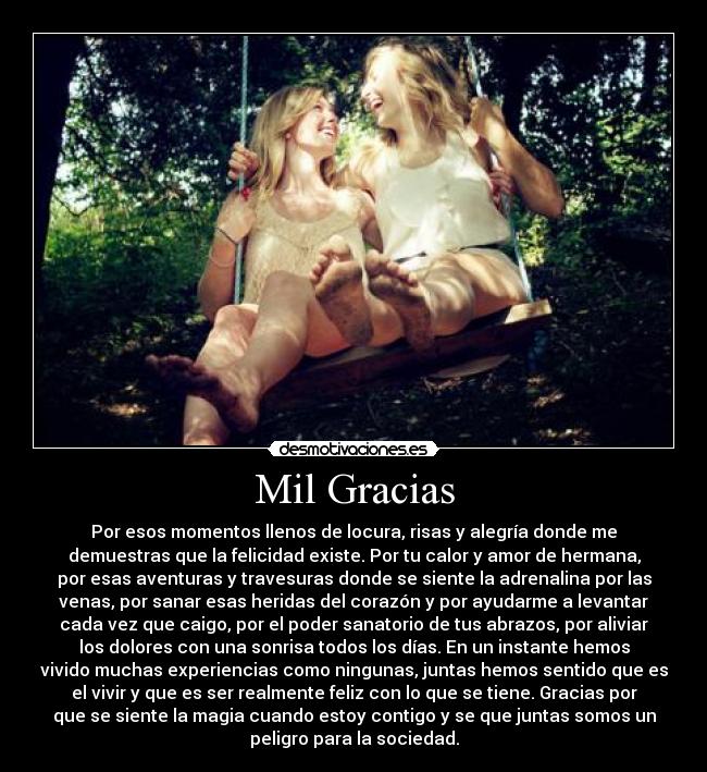 Mil Gracias - Por esos momentos llenos de locura, risas y alegría donde me
demuestras que la felicidad existe. Por tu calor y amor de hermana,
por esas aventuras y travesuras donde se siente la adrenalina por las
venas, por sanar esas heridas del corazón y por ayudarme a levantar
cada vez que caigo, por el poder sanatorio de tus abrazos, por aliviar
los dolores con una sonrisa todos los días. En un instante hemos
vivido muchas experiencias como ningunas, juntas hemos sentido que es
el vivir y que es ser realmente feliz con lo que se tiene. Gracias por
que se siente la magia cuando estoy contigo y se que juntas somos un
peligro para la sociedad.