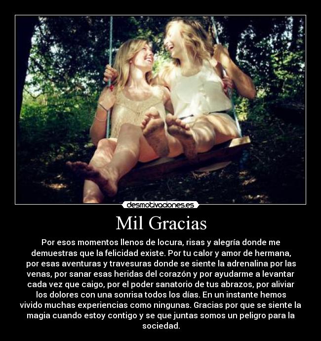 Mil Gracias - Por esos momentos llenos de locura, risas y alegría donde me
demuestras que la felicidad existe. Por tu calor y amor de hermana,
por esas aventuras y travesuras donde se siente la adrenalina por las
venas, por sanar esas heridas del corazón y por ayudarme a levantar
cada vez que caigo, por el poder sanatorio de tus abrazos, por aliviar
los dolores con una sonrisa todos los días. En un instante hemos
vivido muchas experiencias como ningunas. Gracias por que se siente la
magia cuando estoy contigo y se que juntas somos un peligro para la
sociedad.