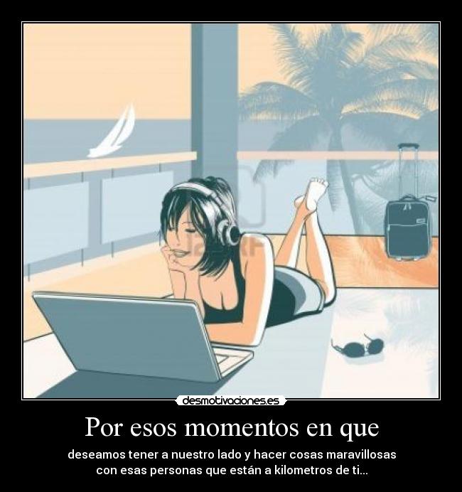 Por esos momentos en que - deseamos tener a nuestro lado y hacer cosas maravillosas
con esas personas que están a kilometros de ti...