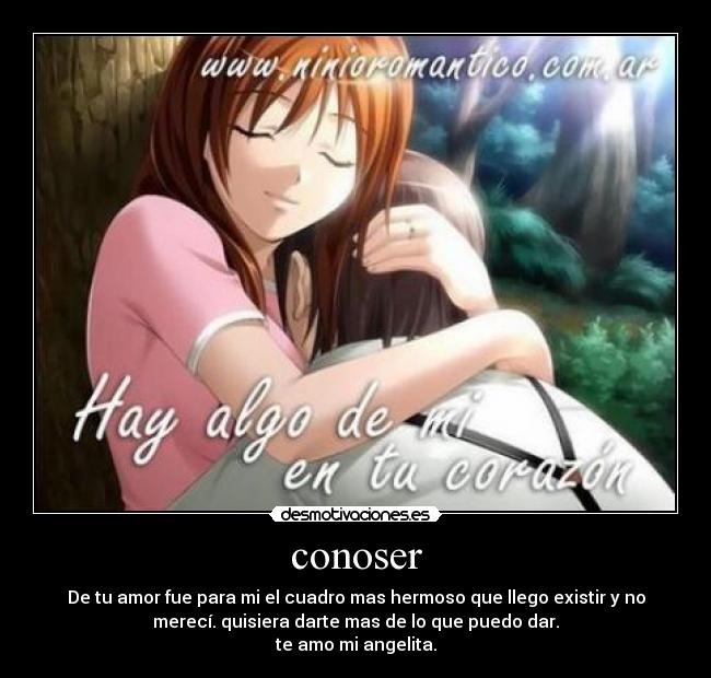 conoser - De tu amor fue para mi el cuadro mas hermoso que llego existir y no
merecí. quisiera darte mas de lo que puedo dar.
te amo mi angelita.
