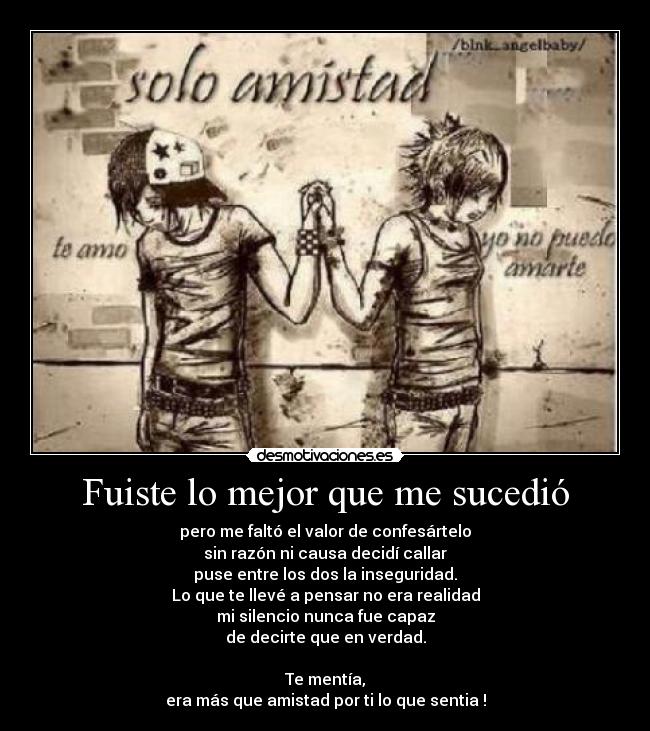 Fuiste lo mejor que me sucedió - pero me faltó el valor de confesártelo
sin razón ni causa decidí callar
puse entre los dos la inseguridad.
Lo que te llevé a pensar no era realidad
mi silencio nunca fue capaz
de decirte que en verdad.

Te mentía,
era más que amistad por ti lo que sentia !