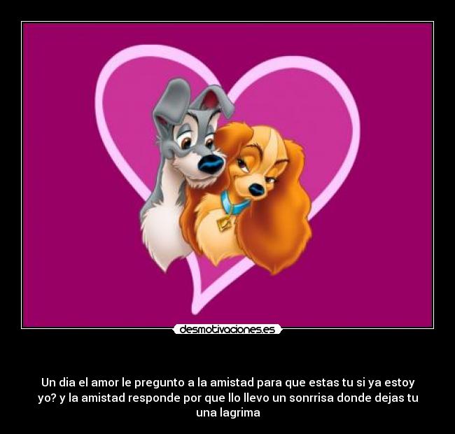 - Un dia el amor le pregunto a la amistad para que estas tu si ya estoy
yo? y la amistad responde por que llo llevo un sonrrisa donde dejas tu
una lagrima