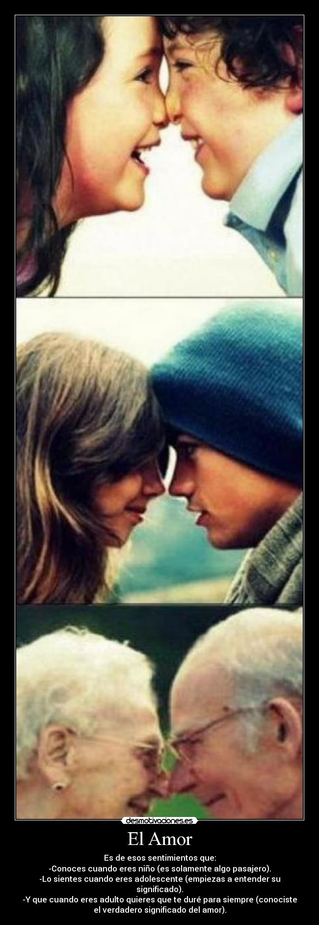 El Amor - Es de esos sentimientos que:
-Conoces cuando eres niño (es solamente algo pasajero).
-Lo sientes cuando eres adolescente (empiezas a entender su
significado).
-Y que cuando eres adulto quieres que te duré para siempre (conociste
el verdadero significado del amor).