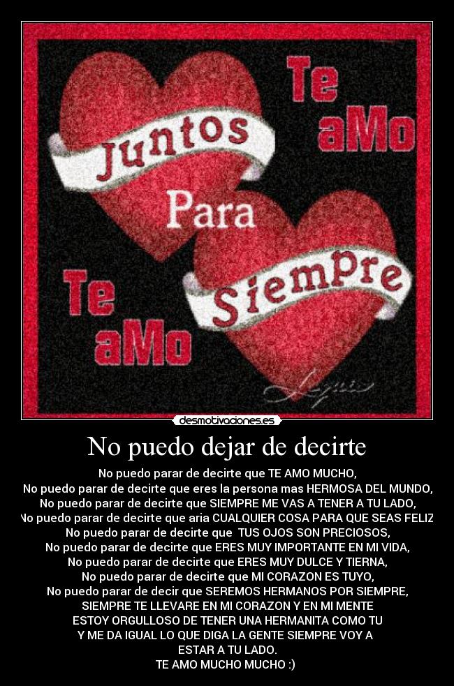 No puedo dejar de decirte - No puedo parar de decirte que TE AMO MUCHO,
No puedo parar de decirte que eres la persona mas HERMOSA DEL MUNDO,
No puedo parar de decirte que SIEMPRE ME VAS A TENER A TU LADO,
No puedo parar de decirte que aria CUALQUIER COSA PARA QUE SEAS FELIZ,
No puedo parar de decirte que TUS OJOS SON PRECIOSOS,
No puedo parar de decirte que ERES MUY IMPORTANTE EN MI VIDA,
No puedo parar de decirte que ERES MUY DULCE Y TIERNA,
No puedo parar de decirte que MI CORAZON ES TUYO,
No puedo parar de decir que SEREMOS HERMANOS POR SIEMPRE,
SIEMPRE TE LLEVARE EN MI CORAZON Y EN MI MENTE
ESTOY ORGULLOSO DE TENER UNA HERMANITA COMO TU
Y ME DA IGUAL LO QUE DIGA LA GENTE SIEMPRE VOY A
ESTAR A TU LADO.
TE AMO MUCHO MUCHO :)