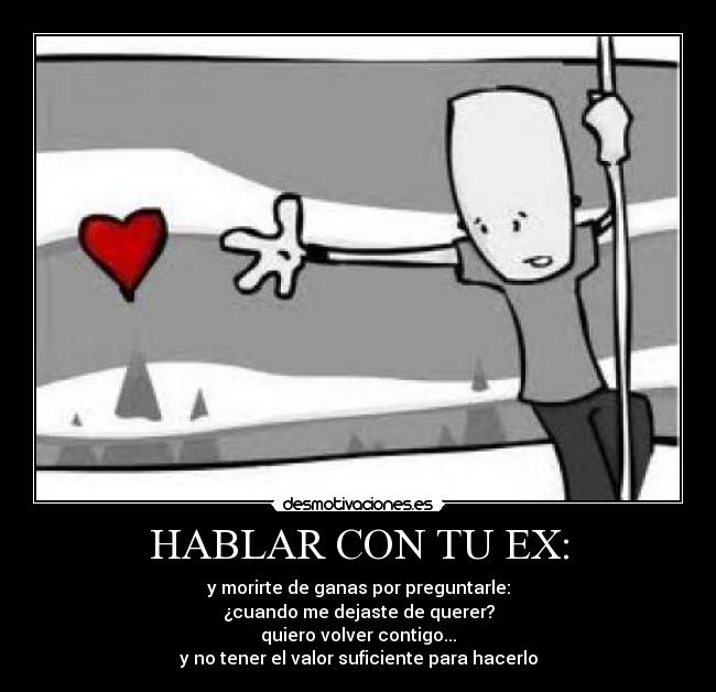 HABLAR CON TU EX: - y morirte de ganas por preguntarle:
¿cuando me dejaste de querer?
quiero volver contigo...
y no tener el valor suficiente para hacerlo