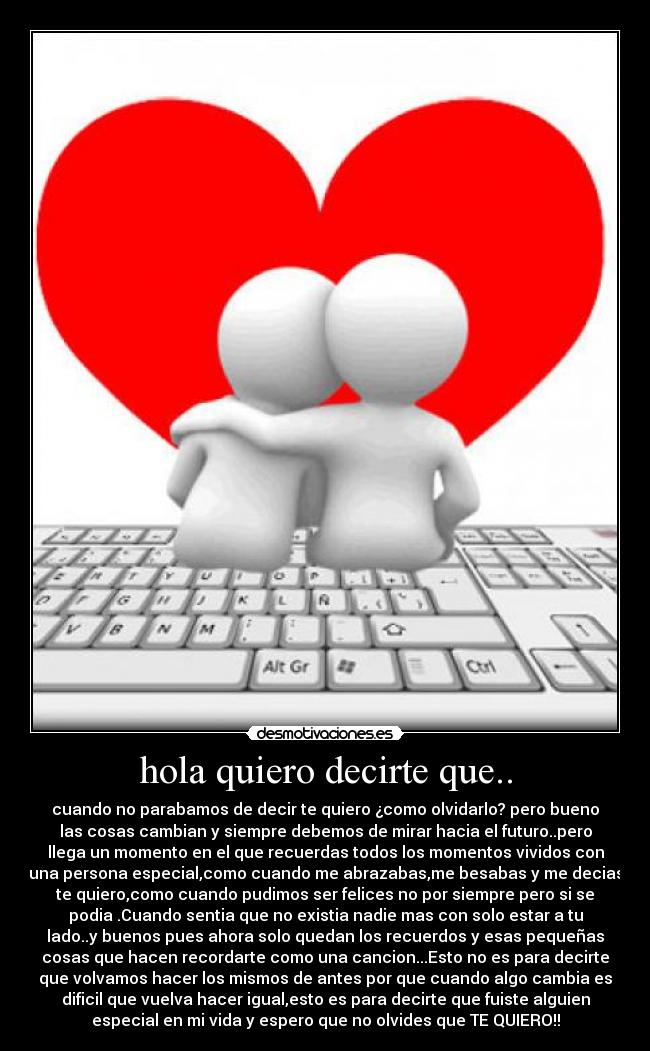 hola quiero decirte que.. - cuando no parabamos de decir te quiero ¿como olvidarlo? pero bueno
las cosas cambian y siempre debemos de mirar hacia el futuro..pero
llega un momento en el que recuerdas todos los momentos vividos con
una persona especial,como cuando me abrazabas,me besabas y me decias
te quiero,como cuando pudimos ser felices no por siempre pero si se
podia .Cuando sentia que no existia nadie mas con solo estar a tu
lado..y buenos pues ahora solo quedan los recuerdos y esas pequeñas
cosas que hacen recordarte como una cancion...Esto no es para decirte
que volvamos hacer los mismos de antes por que cuando algo cambia es
dificil que vuelva hacer igual,esto es para decirte que fuiste alguien
especial en mi vida y espero que no olvides que TE QUIERO!!