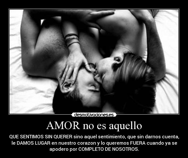AMOR no es aquello - QUE SENTIMOS SIN QUERER sino aquel sentimiento, que sin darnos cuenta,
le DAMOS LUGAR en nuestro corazon y lo queremos FUERA cuando ya se
apodero por COMPLETO DE NOSOTROS.