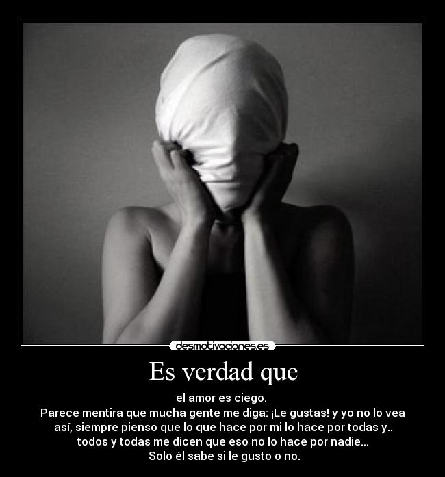 Es verdad que - el amor es ciego.
Parece mentira que mucha gente me diga: ¡Le gustas! y yo no lo vea
así, siempre pienso que lo que hace por mi lo hace por todas y..
todos y todas me dicen que eso no lo hace por nadie...
Solo él sabe si le gusto o no.