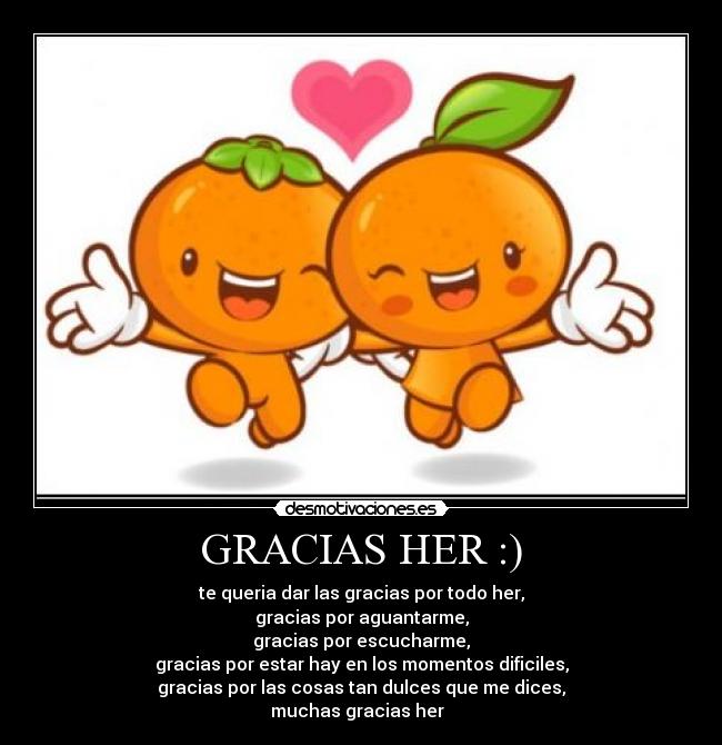GRACIAS HER :) - te queria dar las gracias por todo her,
gracias por aguantarme,
gracias por escucharme,
gracias por estar hay en los momentos dificiles,
gracias por las cosas tan dulces que me dices,
muchas gracias her