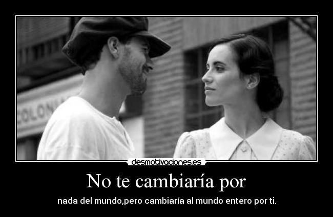 No te cambiaría por - nada del mundo,pero cambiaría al mundo entero por ti.