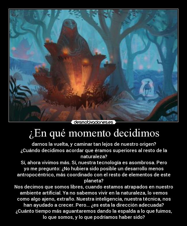 ¿En qué momento decidimos - darnos la vuelta, y caminar tan lejos de nuestro origen?
¿Cuándo decidimos acordar que éramos superiores al resto de la
naturaleza?
Sí, ahora vivimos más. Sí, nuestra tecnología es asombrosa. Pero
yo me pregunto: ¿No hubiera sido posible un desarrollo menos
antropocéntrico, más coordinado con el resto de elementos de este
planeta?
Nos decimos que somos libres, cuando estamos atrapados en nuestro
ambiente artificial. Ya no sabemos vivir en la naturaleza, lo vemos
como algo ajeno, extraño. Nuestra inteligencia, nuestra técnica, nos
han ayudado a crecer. Pero... ¿es esta la dirección adecuada?
¿Cuánto tiempo más aguantaremos dando la espalda a lo que fuimos,
lo que somos, y lo que podríamos haber sido?