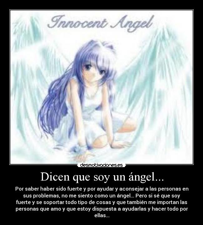 Dicen que soy un ángel... - Por saber haber sido fuerte y por ayudar y aconsejar a las personas en
sus problemas, no me siento como un ángel... Pero si sé que soy
fuerte y se soportar todo tipo de cosas y que también me importan las
personas que amo y que estoy dispuesta a ayudarlas y hacer todo por
ellas...
