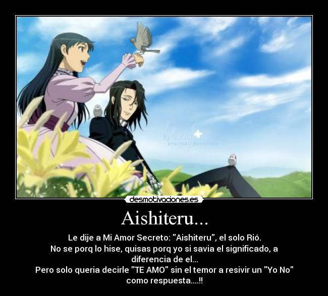 Aishiteru... - Le dije a Mi Amor Secreto: Aishiteru, el solo Rió.
No se porq lo hise, quisas porq yo si savia el significado, a
diferencia de el...
Pero solo queria decirle TE AMO sin el temor a resivir un Yo No
como respuesta....!!