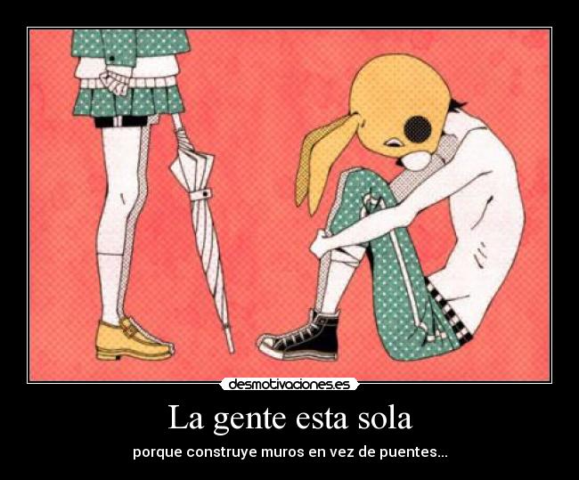 La gente esta sola - porque construye muros en vez de puentes...