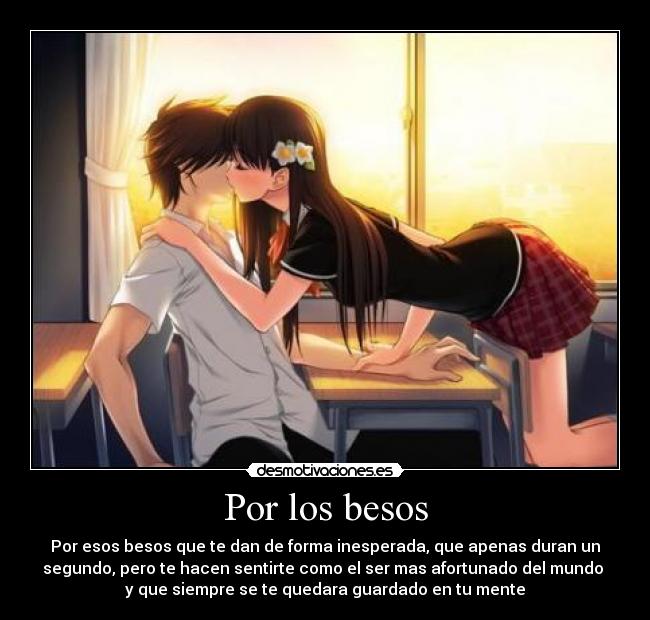 Por los besos - Por esos besos que te dan de forma inesperada, que apenas duran un
segundo, pero te hacen sentirte como el ser mas afortunado del mundo
y que siempre se te quedara guardado en tu mente