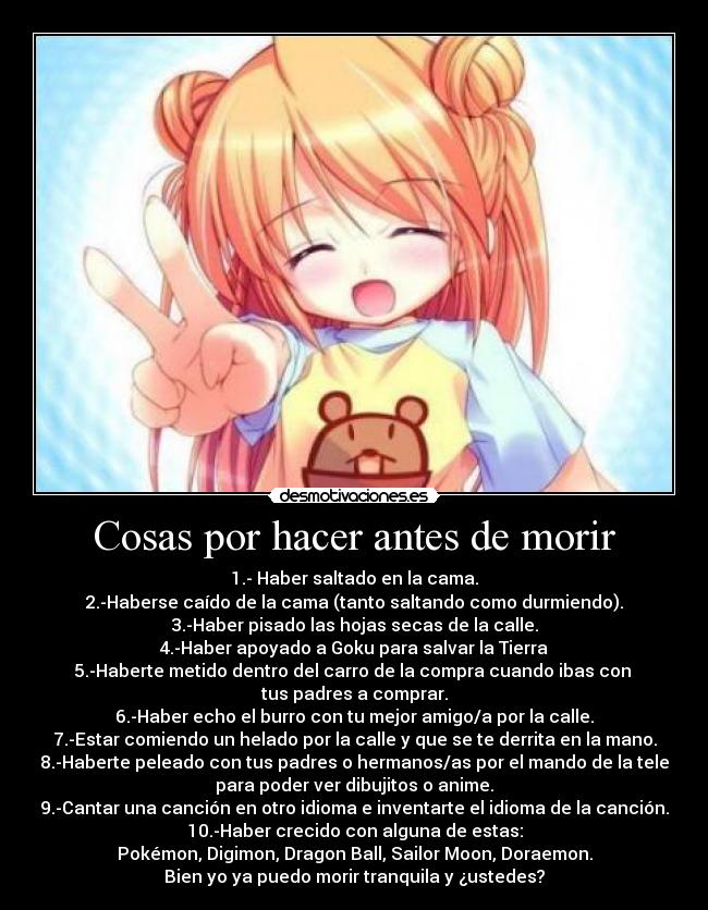 Cosas por hacer antes de morir - 1.- Haber saltado en la cama.
2.-Haberse caído de la cama (tanto saltando como durmiendo).
3.-Haber pisado las hojas secas de la calle.
4.-Haber apoyado a Goku para salvar la Tierra
5.-Haberte metido dentro del carro de la compra cuando ibas con
tus padres a comprar.
6.-Haber echo el burro con tu mejor amigo/a por la calle.
7.-Estar comiendo un helado por la calle y que se te derrita en la mano.
8.-Haberte peleado con tus padres o hermanos/as por el mando de la tele
para poder ver dibujitos o anime.
9.-Cantar una canción en otro idioma e inventarte el idioma de la canción.
10.-Haber crecido con alguna de estas:
Pokémon, Digimon, Dragon Ball, Sailor Moon, Doraemon.
Bien yo ya puedo morir tranquila y ¿ustedes?
