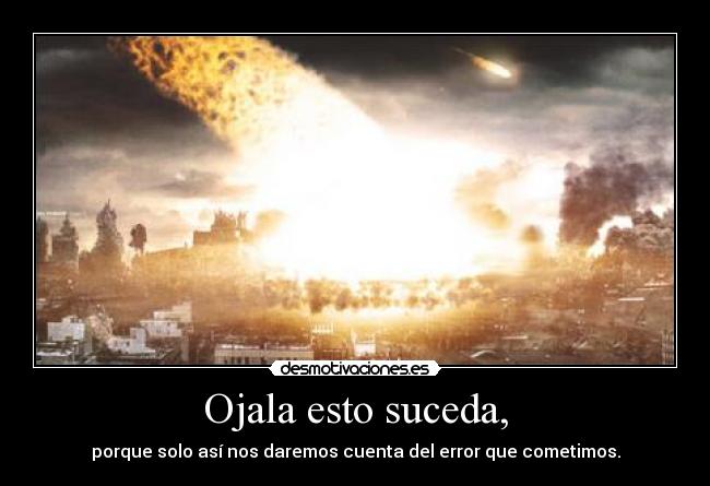 Ojala esto suceda, - porque solo así nos daremos cuenta del error que cometimos.