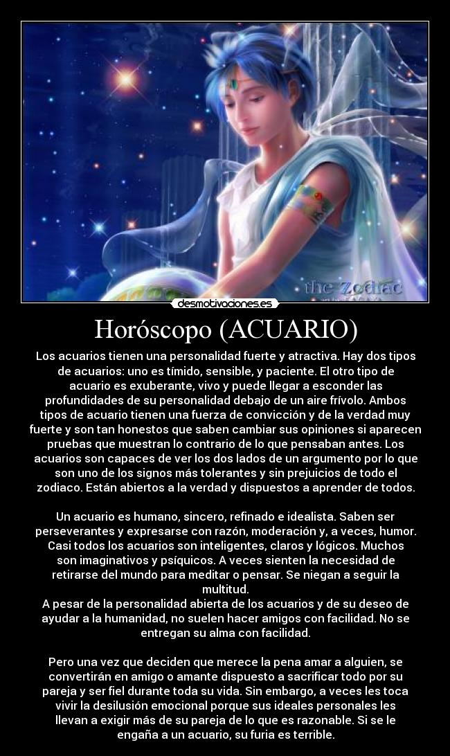 Horóscopo (ACUARIO) - Los acuarios tienen una personalidad fuerte y atractiva. Hay dos tipos
de acuarios: uno es tímido, sensible, y paciente. El otro tipo de
acuario es exuberante, vivo y puede llegar a esconder las
profundidades de su personalidad debajo de un aire frívolo. Ambos
tipos de acuario tienen una fuerza de convicción y de la verdad muy
fuerte y son tan honestos que saben cambiar sus opiniones si aparecen
pruebas que muestran lo contrario de lo que pensaban antes. Los
acuarios son capaces de ver los dos lados de un argumento por lo que
son uno de los signos más tolerantes y sin prejuicios de todo el
zodiaco. Están abiertos a la verdad y dispuestos a aprender de todos.
Un acuario es humano, sincero, refinado e idealista. Saben ser
perseverantes y expresarse con razón, moderación y, a veces, humor.
Casi todos los acuarios son inteligentes, claros y lógicos. Muchos
son imaginativos y psíquicos. A veces sienten la necesidad de
retirarse del mundo para meditar o pensar. Se niegan a seguir la
multitud.
A pesar de la personalidad abierta de los acuarios y de su deseo de
ayudar a la humanidad, no suelen hacer amigos con facilidad. No se
entregan su alma con facilidad.
Pero una vez que deciden que merece la pena amar a alguien, se
convertirán en amigo o amante dispuesto a sacrificar todo por su
pareja y ser fiel durante toda su vida. Sin embargo, a veces les toca
vivir la desilusión emocional porque sus ideales personales les
llevan a exigir más de su pareja de lo que es razonable. Si se le
engaña a un acuario, su furia es terrible.
