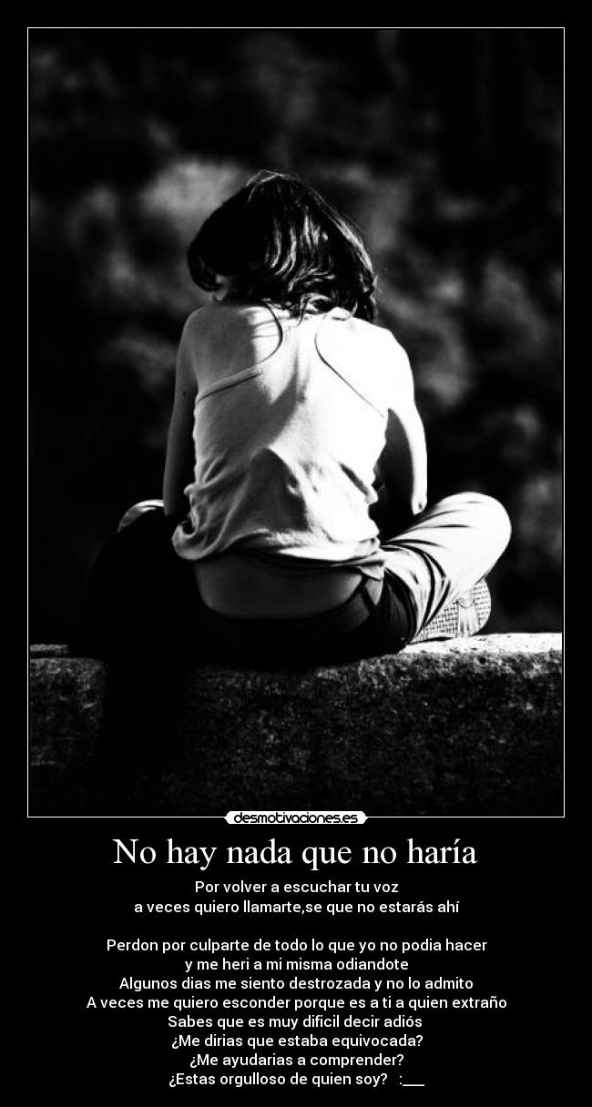 No hay nada que no haría - Por volver a escuchar tu voz
a veces quiero llamarte,se que no estarás ahí
Perdon por culparte de todo lo que yo no podia hacer
y me heri a mi misma odiandote
Algunos dias me siento destrozada y no lo admito
A veces me quiero esconder porque es a ti a quien extraño
Sabes que es muy dificil decir adiós
¿Me dirias que estaba equivocada?
¿Me ayudarias a comprender?
¿Estas orgulloso de quien soy? ♪ :___