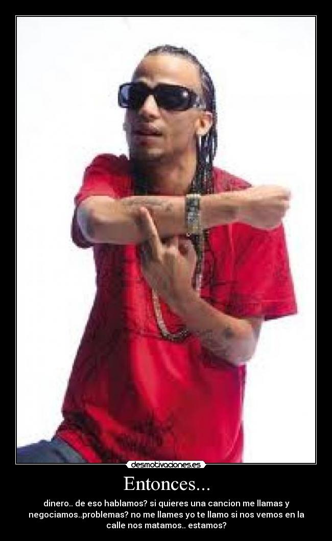 Entonces... - dinero.. de eso hablamos? si quieres una cancion me llamas y
negociamos..problemas? no me llames yo te llamo si nos vemos en la
calle nos matamos.. estamos?