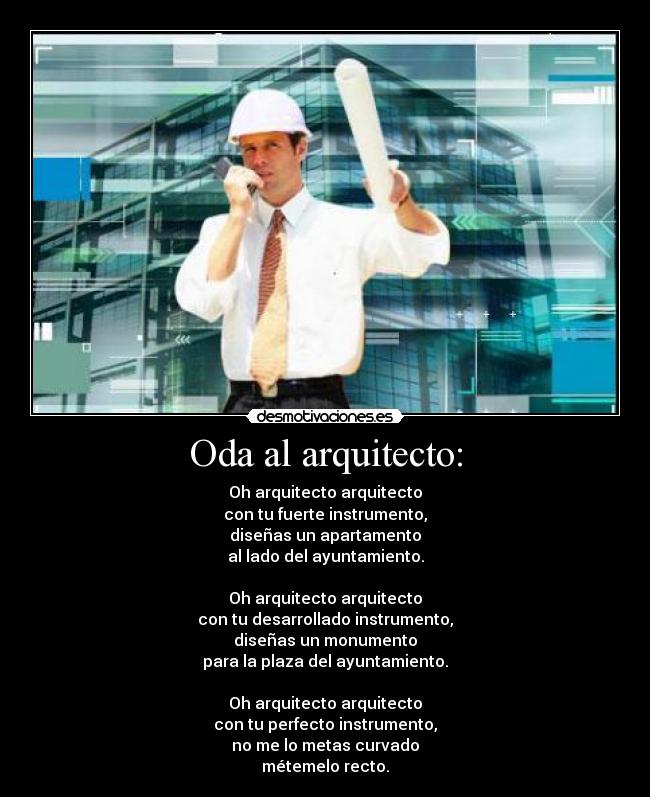 Oda al arquitecto: - Oh arquitecto arquitecto
con tu fuerte instrumento,
diseñas un apartamento
al lado del ayuntamiento.
Oh arquitecto arquitecto
con tu desarrollado instrumento,
diseñas un monumento
para la plaza del ayuntamiento.
Oh arquitecto arquitecto
con tu perfecto instrumento,
no me lo metas curvado
métemelo recto.