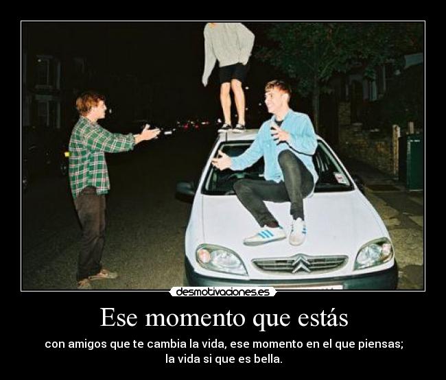 Ese momento que estás - con amigos que te cambia la vida, ese momento en el que piensas;
la vida si que es bella.