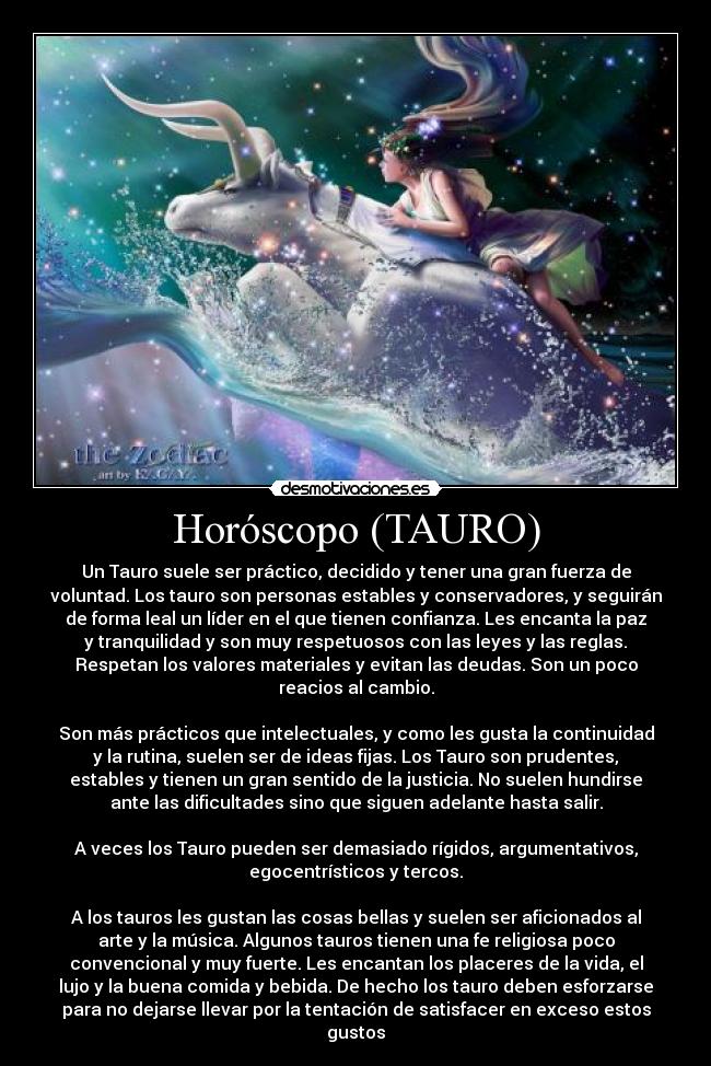 Horóscopo (TAURO) - Un Tauro suele ser práctico, decidido y tener una gran fuerza de
voluntad. Los tauro son personas estables y conservadores, y seguirán
de forma leal un líder en el que tienen confianza. Les encanta la paz
y tranquilidad y son muy respetuosos con las leyes y las reglas.
Respetan los valores materiales y evitan las deudas. Son un poco
reacios al cambio.

Son más prácticos que intelectuales, y como les gusta la continuidad
y la rutina, suelen ser de ideas fijas. Los Tauro son prudentes,
estables y tienen un gran sentido de la justicia. No suelen hundirse
ante las dificultades sino que siguen adelante hasta salir.

A veces los Tauro pueden ser demasiado rígidos, argumentativos,
egocentrísticos y tercos.

A los tauros les gustan las cosas bellas y suelen ser aficionados al
arte y la música. Algunos tauros tienen una fe religiosa poco
convencional y muy fuerte. Les encantan los placeres de la vida, el
lujo y la buena comida y bebida. De hecho los tauro deben esforzarse
para no dejarse llevar por la tentación de satisfacer en exceso estos
gustos