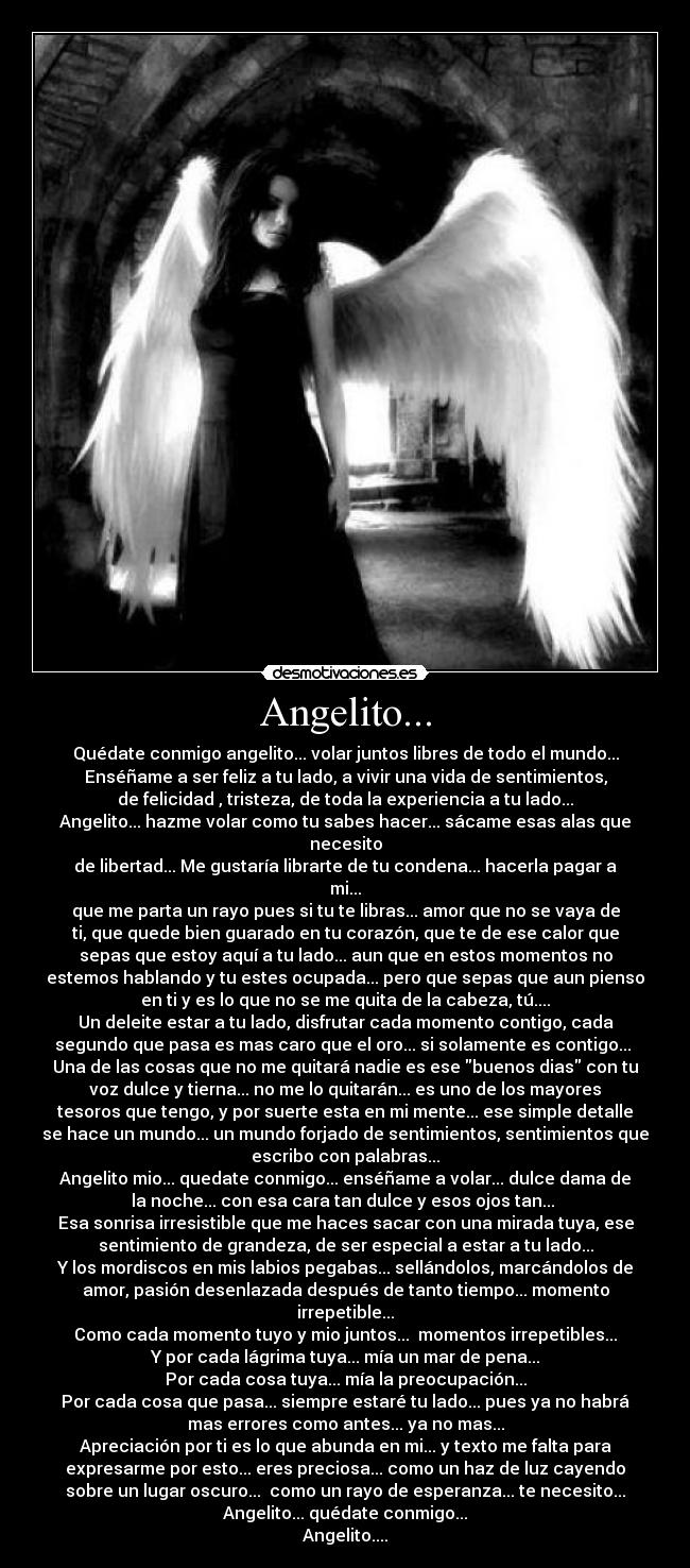 Angelito... - Quédate conmigo angelito... volar juntos libres de todo el mundo...
Enséñame a ser feliz a tu lado, a vivir una vida de sentimientos,
de felicidad , tristeza, de toda la experiencia a tu lado...
Angelito... hazme volar como tu sabes hacer... sácame esas alas que
necesito
de libertad... Me gustaría librarte de tu condena... hacerla pagar a
mi...
que me parta un rayo pues si tu te libras... amor que no se vaya de
ti, que quede bien guarado en tu corazón, que te de ese calor que
sepas que estoy aquí a tu lado... aun que en estos momentos no
estemos hablando y tu estes ocupada... pero que sepas que aun pienso
en ti y es lo que no se me quita de la cabeza, tú....
Un deleite estar a tu lado, disfrutar cada momento contigo, cada
segundo que pasa es mas caro que el oro... si solamente es contigo...
Una de las cosas que no me quitará nadie es ese buenos dias con tu
voz dulce y tierna... no me lo quitarán... es uno de los mayores
tesoros que tengo, y por suerte esta en mi mente... ese simple detalle
se hace un mundo... un mundo forjado de sentimientos, sentimientos que
escribo con palabras...
Angelito mio... quedate conmigo... enséñame a volar... dulce dama de
la noche... con esa cara tan dulce y esos ojos tan...
Esa sonrisa irresistible que me haces sacar con una mirada tuya, ese
sentimiento de grandeza, de ser especial a estar a tu lado...
Y los mordiscos en mis labios pegabas... sellándolos, marcándolos de
amor, pasión desenlazada después de tanto tiempo... momento
irrepetible...
Como cada momento tuyo y mio juntos... momentos irrepetibles...
Y por cada lágrima tuya... mía un mar de pena...
Por cada cosa tuya... mía la preocupación...
Por cada cosa que pasa... siempre estaré tu lado... pues ya no habrá
mas errores como antes... ya no mas...
Apreciación por ti es lo que abunda en mi... y texto me falta para
expresarme por esto... eres preciosa... como un haz de luz cayendo
sobre un lugar oscuro... como un rayo de esperanza... te necesito...
Angelito... quédate conmigo...
Angelito....