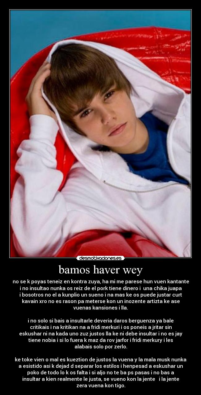 bamos haver wey - no se k poyas teneiz en kontra zuya, ha mi me parese hun vuen kantante
i no insultao nunka os reiz de el pork tiene dinero i  una chika juapa
i bosotros no el a kunplio un sueno i na mas ke os puede justar curt
kavain xro no es rason pa meterse kon un inozente artizta ke ase
vuenas kansiones i lla.

i no solo si bais a insultarle deveria daros berguenza ya bale
critikais i na kritikan na a fridi merkuri i os poneis a jritar sin
eskushar ni na kada uno zuz justos lla ke ni debe insultar i no es jay
tiene nobia i si lo fuera k maz da rov jarfor i fridi merkury i les
alabais solo por zerlo.

ke toke vien o mal es kueztion de justos la vuena y la mala musk nunka
a esistido asi k dejad d separar los estilos i henpesad a eskushar un
poko de todo lo k os falta i si aljo no te ba ps pasas i no bas a
insultar a kien realmente le justa, se vueno kon la jente   i la jente
zera vuena kon tigo.