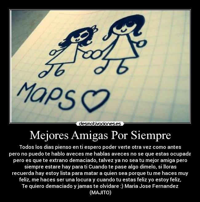 Mejores Amigas Por Siempre - Todos los dias pienso en ti espero poder verte otra vez como antes
pero no puedo te hablo aveces me hablas aveces no se que estas ocupada
pero es que te extrano demaciado, talvez ya no sea tu mejor amiga pero
siempre estare hay para ti Cuando te pase algo dimelo, si lloras
recuerda hay estoy lista para matar a quien sea porque tu me haces muy
feliz, me haces ser una locura y cuando tu estas feliz yo estoy feliz,
Te quiero demaciado y jamas te olvidare :) Maria Jose Fernandez
(MAJITO)