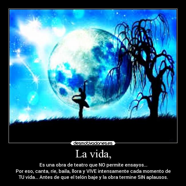 La vida, - Es una obra de teatro que NO permite ensayos...
Por eso, canta, ríe, baila, llora y VIVE intensamente cada momento de
TU vida... Antes de que el telón baje y la obra termine SIN aplausos.