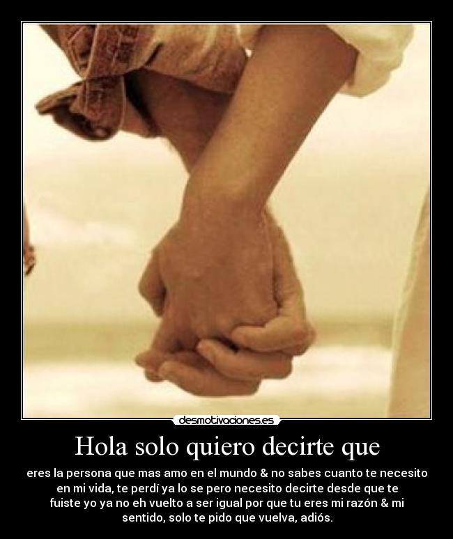 Hola solo quiero decirte que - eres la persona que mas amo en el mundo & no sabes cuanto te necesito
en mi vida, te perdí ya lo se pero necesito decirte desde que te
fuiste yo ya no eh vuelto a ser igual por que tu eres mi razón & mi
sentido, solo te pido que vuelva, adiós.