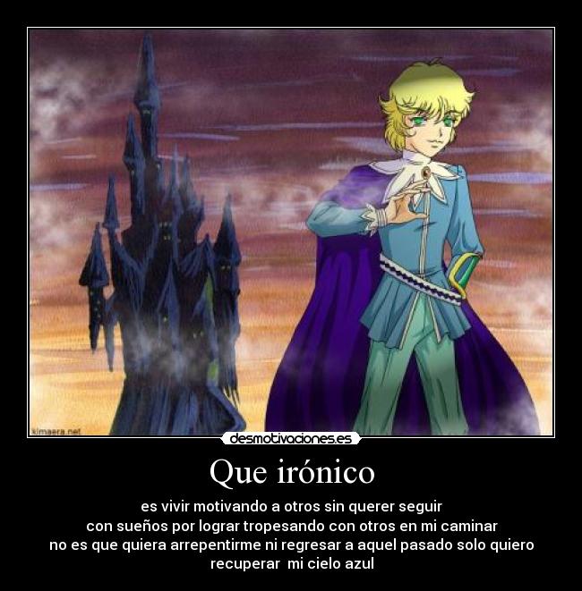 Que irónico - es vivir motivando a otros sin querer seguir
con sueños por lograr tropesando con otros en mi caminar
no es que quiera arrepentirme ni regresar a aquel pasado solo quiero
recuperar  mi cielo azul