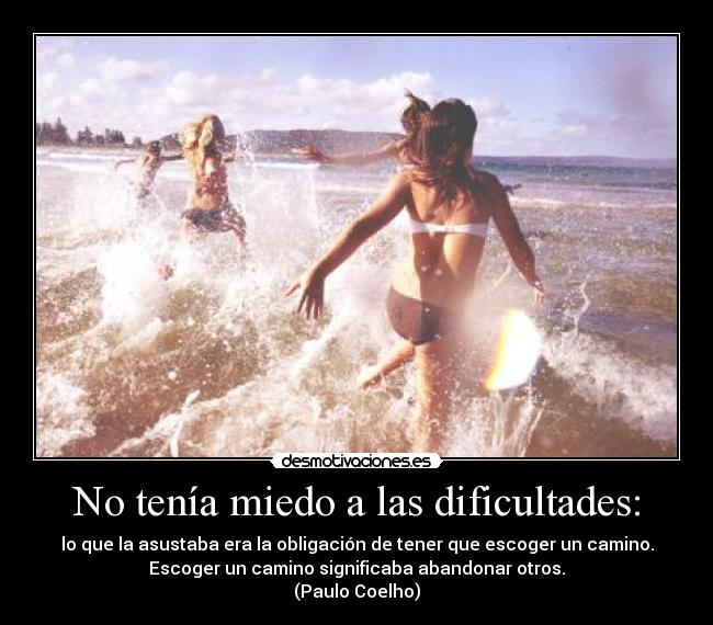 No tenía miedo a las dificultades: - lo que la asustaba era la obligación de tener que escoger un camino.
Escoger un camino significaba abandonar otros.
(Paulo Coelho)
