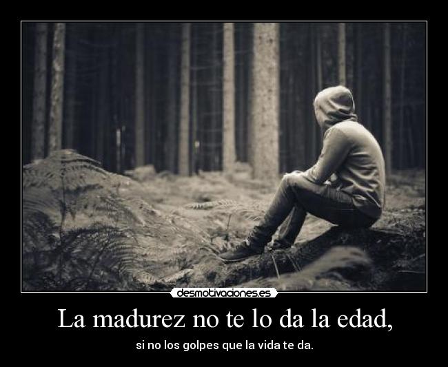 La madurez no te lo da la edad, - si no los golpes que la vida te da.