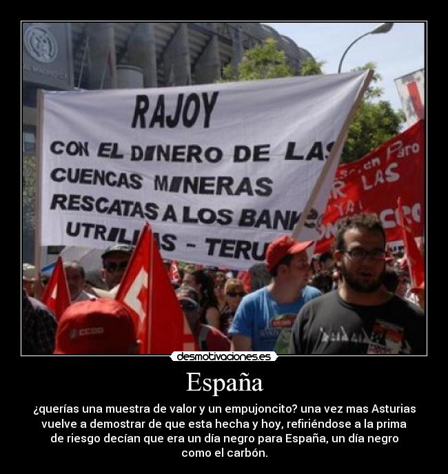 España - ¿querías una muestra de valor y un empujoncito? una vez mas Asturias
vuelve a demostrar de que esta hecha y hoy, refiriéndose a la prima
de riesgo decían que era un día negro para España, un día negro
como el carbón.