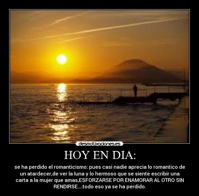 HOY EN DIA: - se ha perdido el romanticismo: pues casi nadie aprecia lo romantico de
un atardecer,de ver la luna y lo hermoso que se siente escribir una
carta a la mujer que amas,ESFORZARSE POR ENAMORAR AL OTRO SIN
RENDIRSE....todo eso ya se ha perdido.