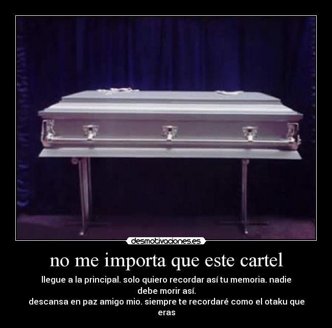 no me importa que este cartel - llegue a la principal. solo quiero recordar así tu memoria. nadie debe morir así.
descansa en paz amigo mio. siempre te recordaré como el otaku que eras