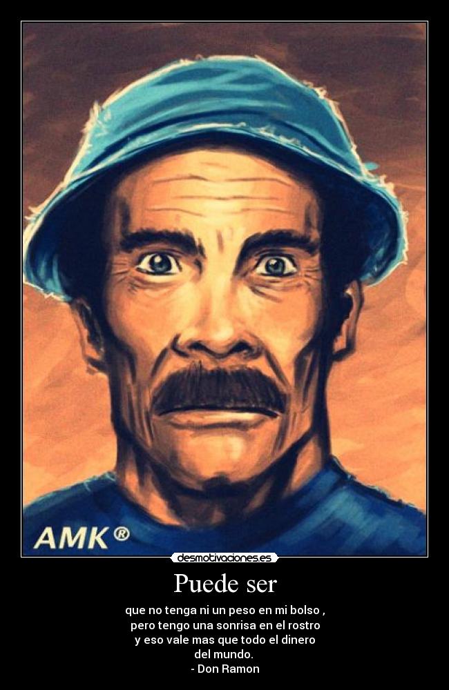 Puede ser - que no tenga ni un peso en mi bolso ,
pero tengo una sonrisa en el rostro
y eso vale mas que todo el dinero
del mundo.
- Don Ramon