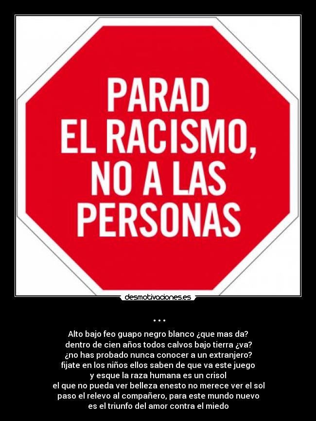 ... - Alto bajo feo guapo negro blanco ¿que mas da?
dentro de cien años todos calvos bajo tierra ¿va?
¿no has probado nunca conocer a un extranjero?
fijate en los niños ellos saben de que va este juego
y esque la raza humana es un crisol
el que no pueda ver belleza enesto no merece ver el sol
paso el relevo al compañero, para este mundo nuevo
es el triunfo del amor contra el miedo