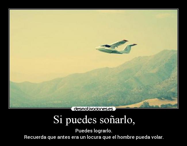 Si puedes soñarlo, - Puedes lograrlo.
Recuerda que antes era un locura que el hombre pueda volar.