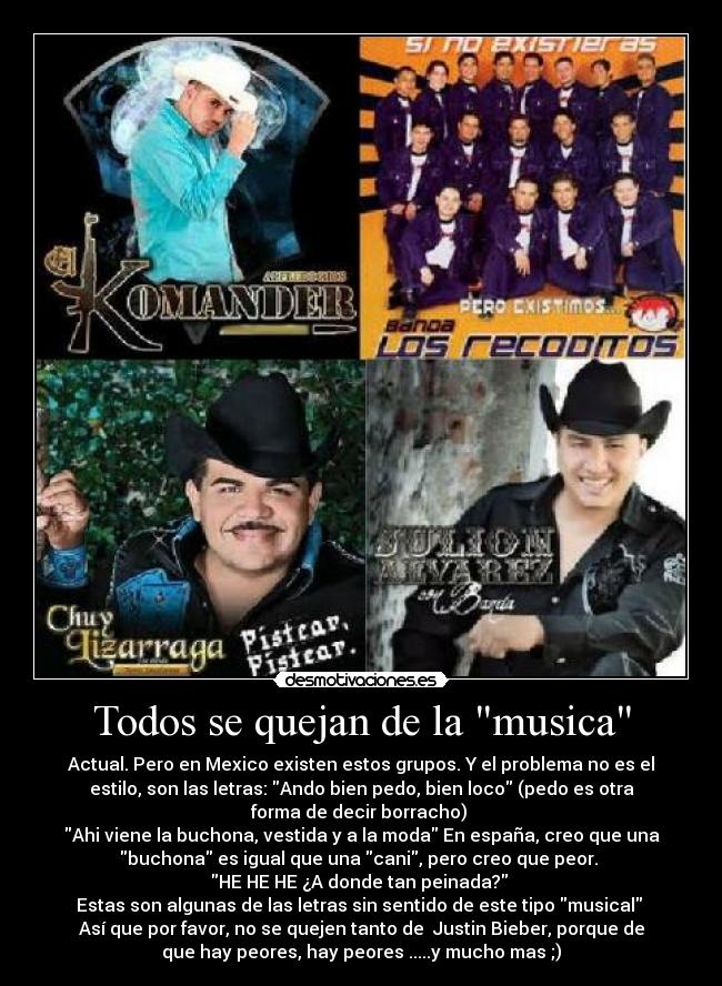 Todos se quejan de la musica - Actual. Pero en Mexico existen estos grupos. Y el problema no es el
estilo, son las letras: Ando bien pedo, bien loco (pedo es otra
forma de decir borracho) 
Ahi viene la buchona, vestida y a la moda En españa, creo que una
buchona es igual que una cani, pero creo que peor. 
HE HE HE ¿A donde tan peinada? 
Estas son algunas de las letras sin sentido de este tipo musical 
Así que por favor, no se quejen tanto de  Justin Bieber, porque de
que hay peores, hay peores .....y mucho mas ;)