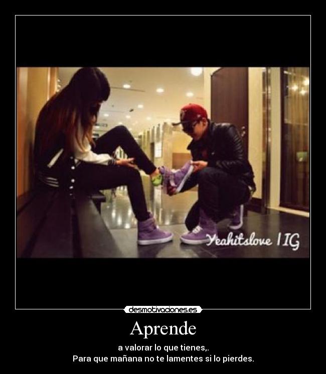 Aprende - a valorar lo que tienes,.
Para que mañana no te lamentes si lo pierdes.