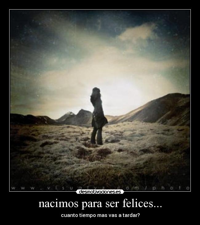 nacimos para ser felices... - cuanto tiempo mas vas a tardar?