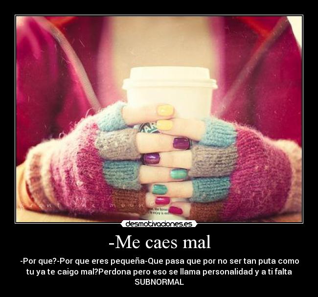 -Me caes mal - -Por que?-Por que eres pequeña-Que pasa que por no ser tan puta como
tu ya te caigo mal?Perdona pero eso se llama personalidad y a ti falta
SUBNORMAL