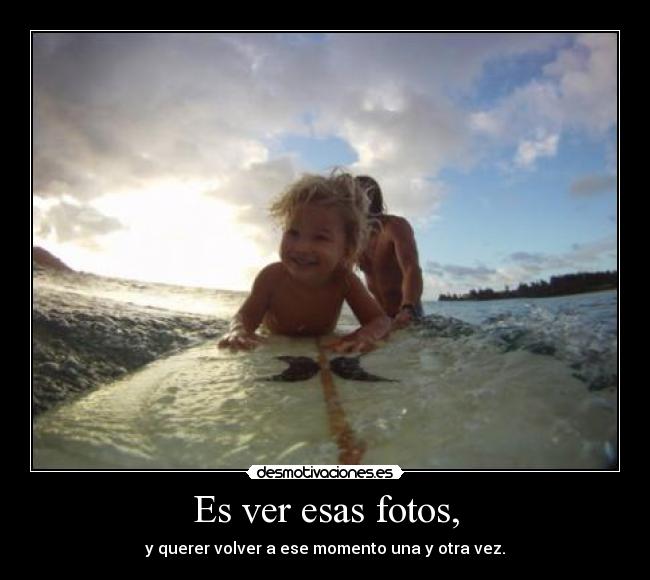 Es ver esas fotos, - y querer volver a ese momento una y otra vez.