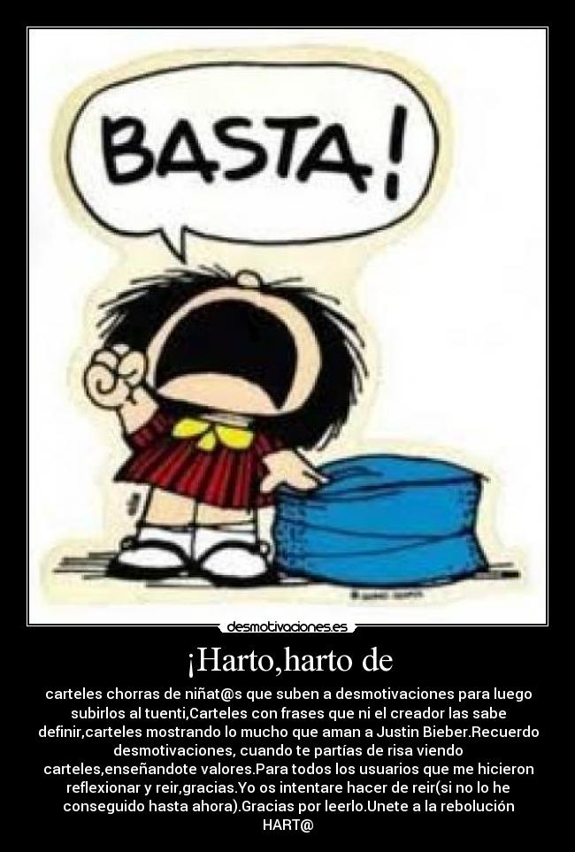 ¡Harto,harto de - carteles chorras de niñat@s que suben a desmotivaciones para luego
subirlos al tuenti,Carteles con frases que ni el creador las sabe
definir,carteles mostrando lo mucho que aman a Justin Bieber.Recuerdo
desmotivaciones, cuando te partías de risa viendo
carteles,enseñandote valores.Para todos los usuarios que me hicieron
reflexionar y reir,gracias.Yo os intentare hacer de reir(si no lo he
conseguido hasta ahora).Gracias por leerlo.Unete a la rebolución
HART@