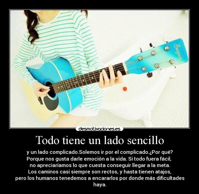 Todo tiene un lado sencillo - y un lado complicado.Solemos ir por el complicado.¿Por qué?
Porque nos gusta darle emoción a la vida. Si todo fuera fácil,
no apreciaríamos lo que cuesta conseguir llegar a la meta.
Los caminos casi siempre son rectos, y hasta tienen atajos,
pero los humanos tenedemos a encararlos por donde más dificultades haya.