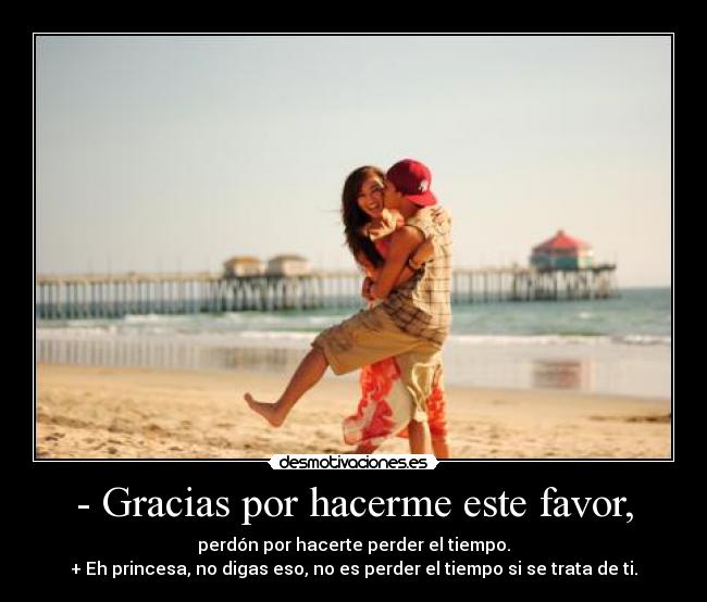 - Gracias por hacerme este favor, - perdón por hacerte perder el tiempo.
+ Eh princesa, no digas eso, no es perder el tiempo si se trata de ti.