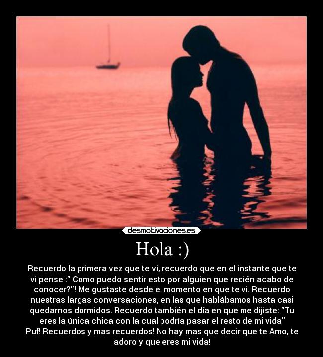 Hola :) - Recuerdo la primera vez que te vi, recuerdo que en el instante que te
vi pense : Como puedo sentir esto por alguien que recién acabo de
conocer?! Me gustaste desde el momento en que te vi. Recuerdo
nuestras largas conversaciones, en las que hablábamos hasta casi
quedarnos dormidos. Recuerdo también el día en que me dijiste: Tu
eres la única chica con la cual podría pasar el resto de mi vida
Puf! Recuerdos y mas recuerdos! No hay mas que decir que te Amo, te
adoro y que eres mi vida!